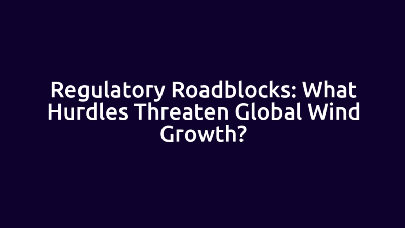 Regulatory Roadblocks: What Hurdles Threaten Global Wind Growth?